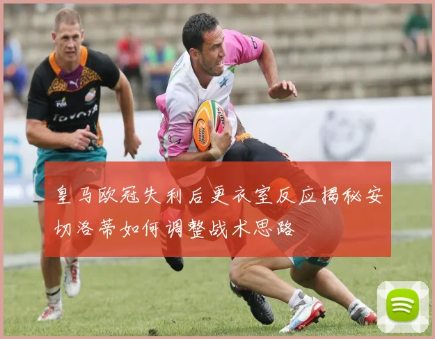 皇马欧冠失利后更衣室反应揭秘安切洛蒂如何调整战术思路